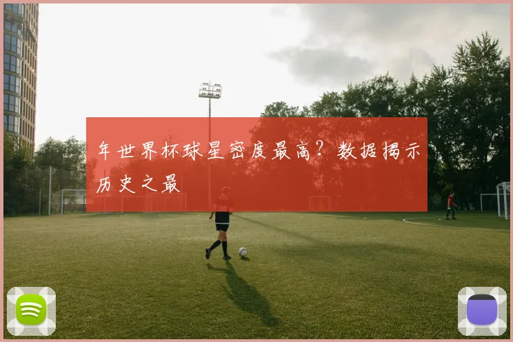 年世界杯球星密度最高?数据揭示历史之最