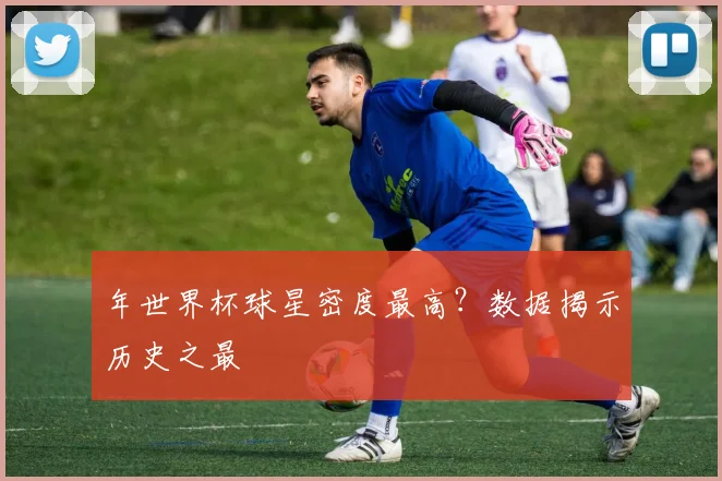 年世界杯球星密度最高?数据揭示历史之最