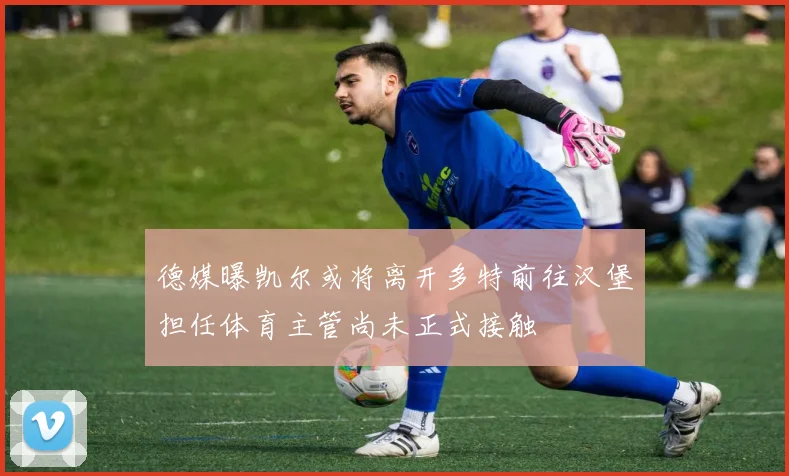 德媒曝凯尔或将离开多特前往汉堡担任体育主管尚未正式接触