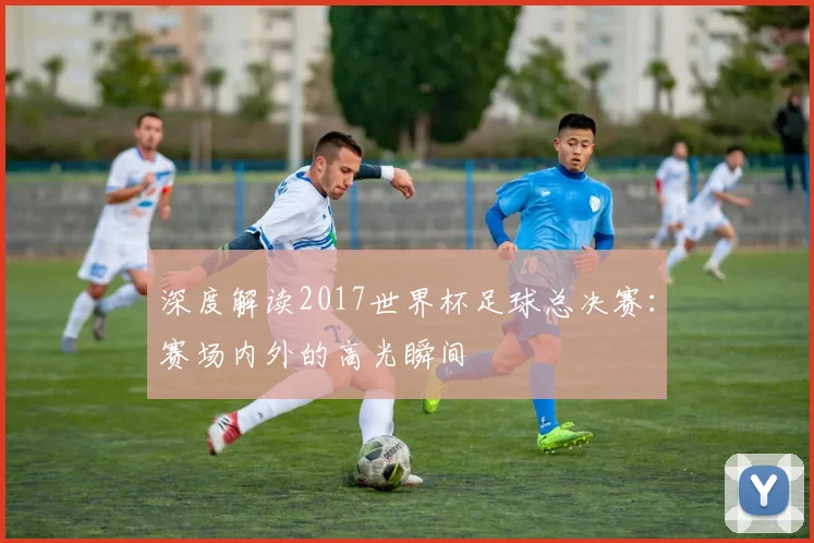 深度解读2017世界杯足球总决赛:赛场内外的高光瞬间