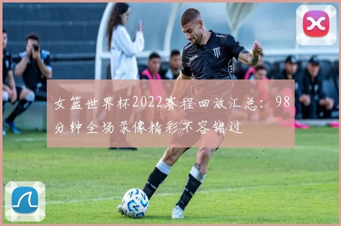 女篮世界杯2022赛程回放汇总:98分钟全场录像精彩不容错过