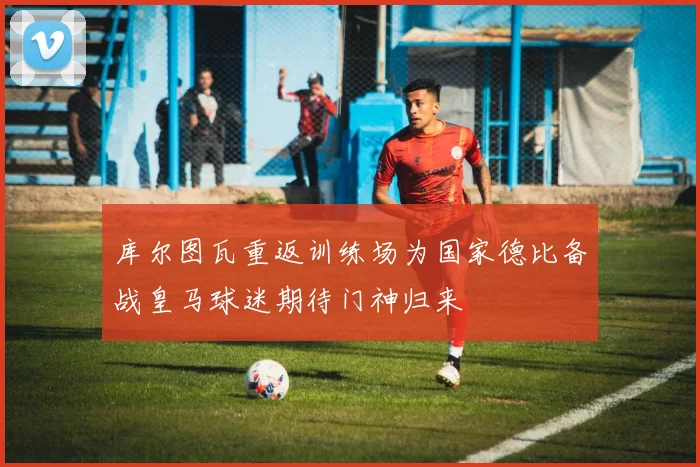 库尔图瓦重返训练场为国家德比备战皇马球迷期待门神归来