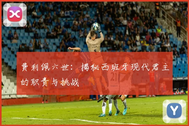 费利佩六世：揭秘西班牙现代君主的职责与挑战