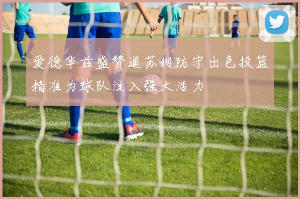 爱德华兹盛赞道苏姆防守出色投篮精准为球队注入强大活力