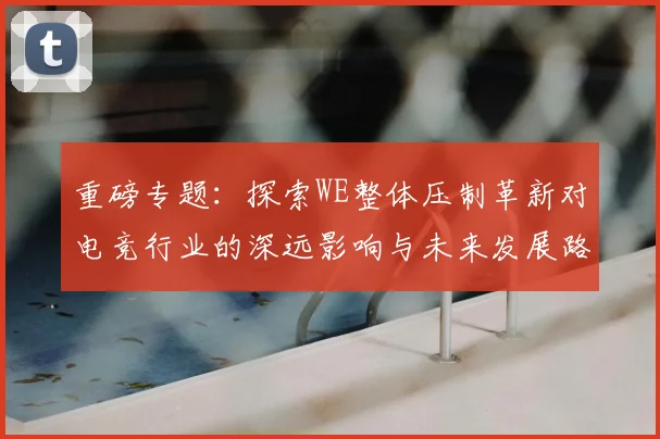 重磅专题:探索WE整体压制革新对电竞行业的深远影响与未来发展路径