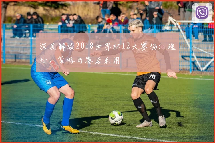深度解读2018世界杯12大赛场：选址、策略与赛后利用