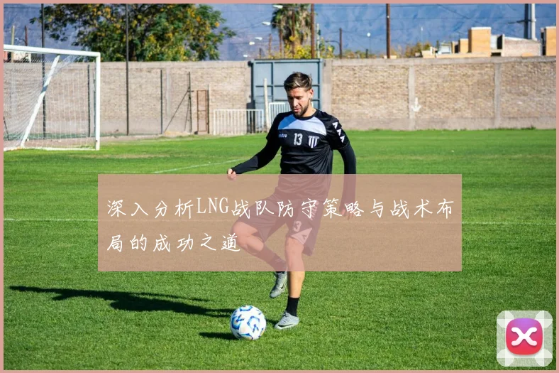 深入分析LNG战队防守策略与战术布局的成功之道