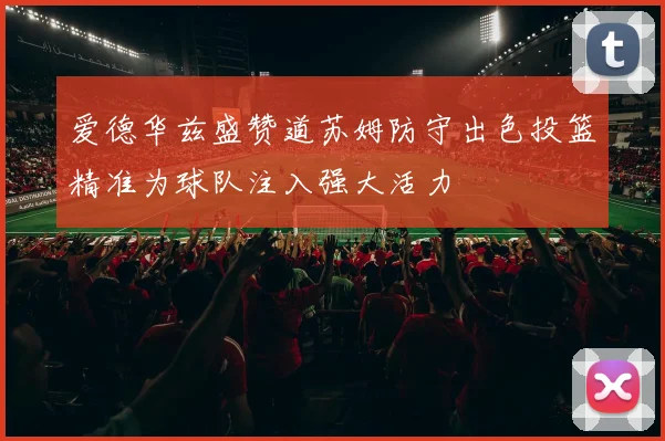 爱德华兹盛赞道苏姆防守出色投篮精准为球队注入强大活力