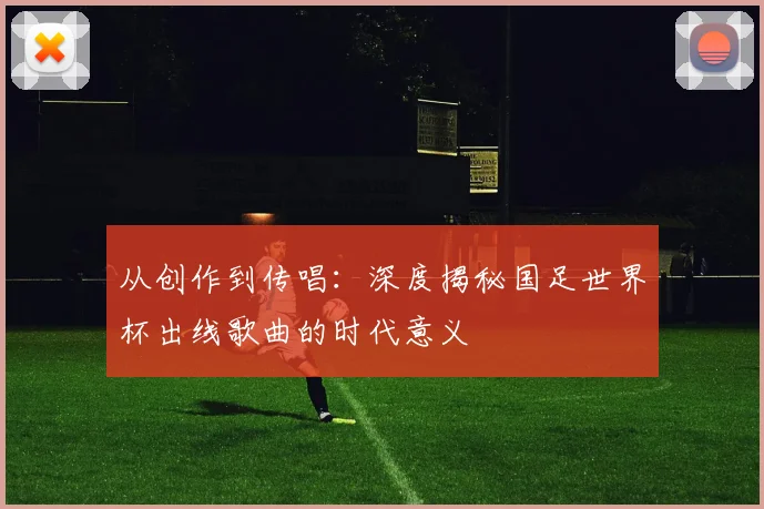 从创作到传唱：深度揭秘国足世界杯出线歌曲的时代意义
