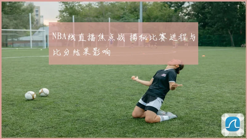 NBA线直播焦点战 揭秘比赛进程与比分结果影响