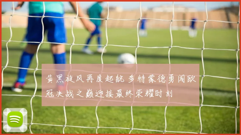 黄黑旋风再度起航 多特蒙德勇闯欧冠决战之巅迎接最终荣耀时刻
