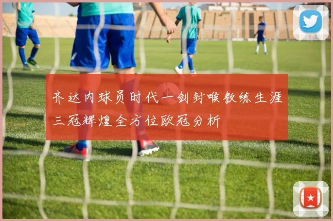 齐达内球员时代一剑封喉教练生涯三冠辉煌全方位欧冠分析