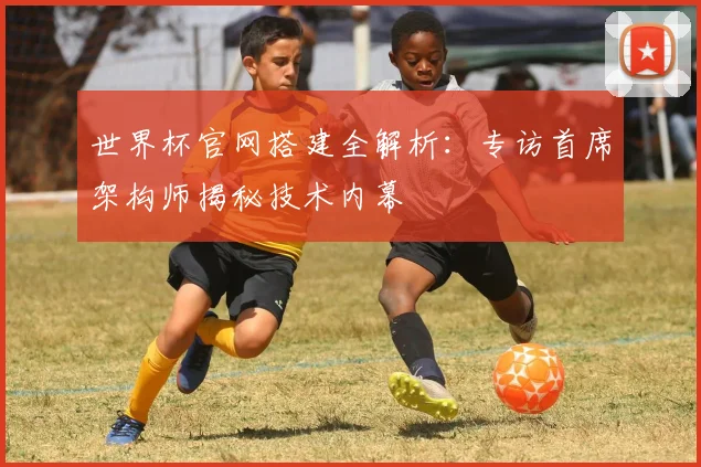 世界杯官网搭建全解析:专访首席架构师揭秘技术内幕