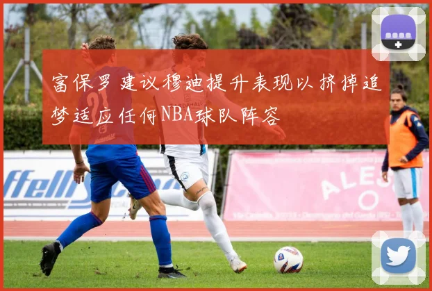 富保罗建议穆迪提升表现以挤掉追梦适应任何NBA球队阵容