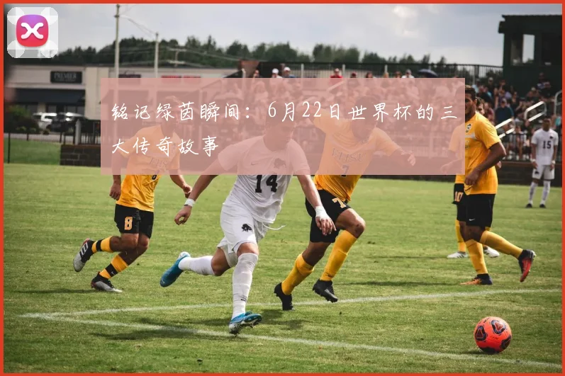 铭记绿茵瞬间:6月22日世界杯的三大传奇故事