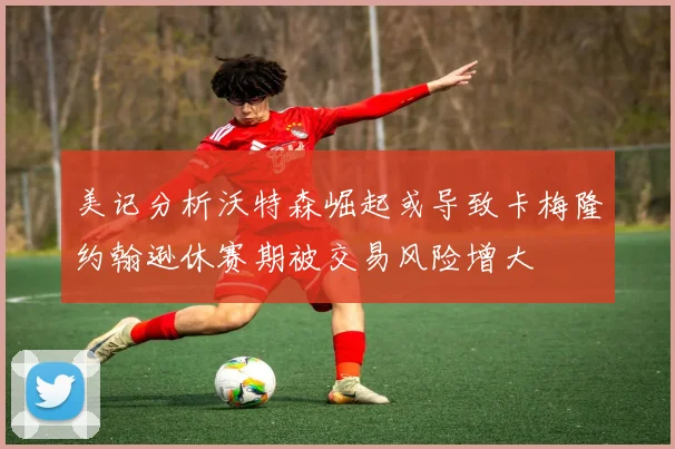美记分析沃特森崛起或导致卡梅隆约翰逊休赛期被交易风险增大