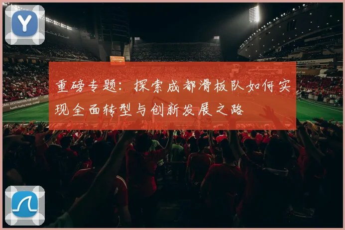 重磅专题：探索成都滑板队如何实现全面转型与创新发展之路