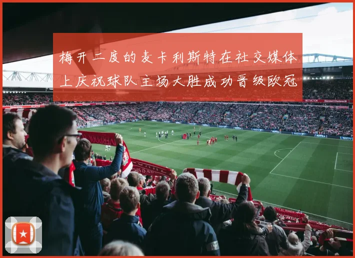 梅开二度的麦卡利斯特在社交媒体上庆祝球队主场大胜成功晋级欧冠16强