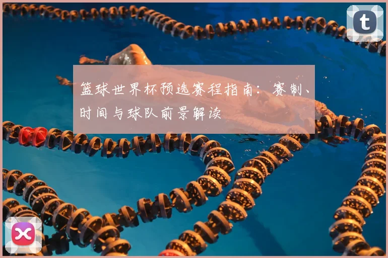 篮球世界杯预选赛程指南:赛制、时间与球队前景解读