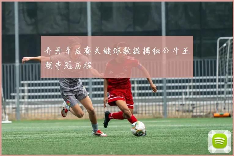 乔丹季后赛关键球数据揭秘公牛王朝夺冠历程