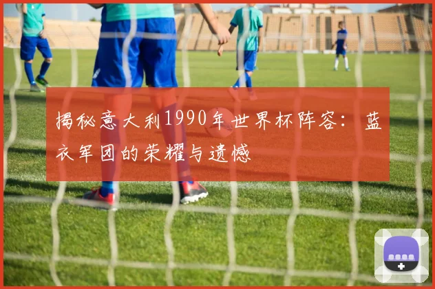 揭秘意大利1990年世界杯阵容：蓝衣军团的荣耀与遗憾