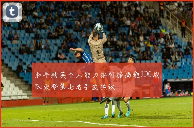 和平精英个人能力排行榜揭晓JDG战队荣登第七名引发热议