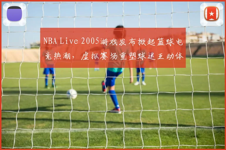 NBA Live 2005游戏发布掀起篮球电竞热潮,虚拟赛场重塑球迷互动体验