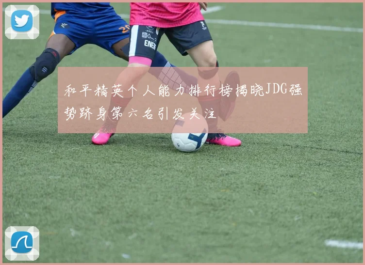 和平精英个人能力排行榜揭晓JDG强势跻身第六名引发关注