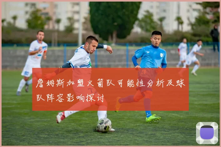詹姆斯加盟火箭队可能性分析及球队阵容影响探讨
