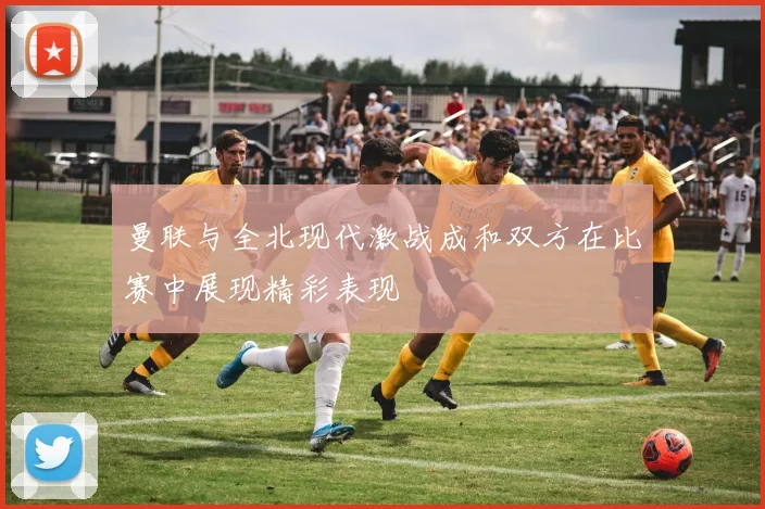 曼联与全北现代激战成和双方在比赛中展现精彩表现