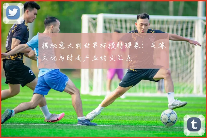 揭秘意大利世界杯模特现象：足球文化与时尚产业的交汇点