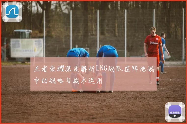 王者荣耀深度解析LNG战队在阵地战中的战略与战术运用