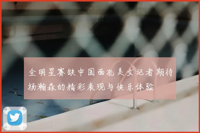 全明星赛缺中国面孔美女记者期待杨瀚森的精彩表现与快乐体验