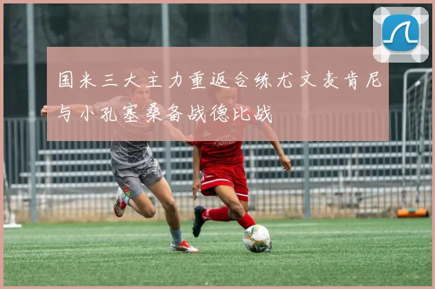 国米三大主力重返合练尤文麦肯尼与小孔塞桑备战德比战