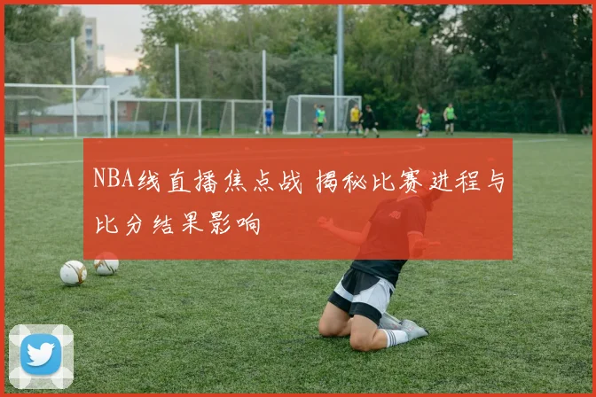 NBA线直播焦点战 揭秘比赛进程与比分结果影响