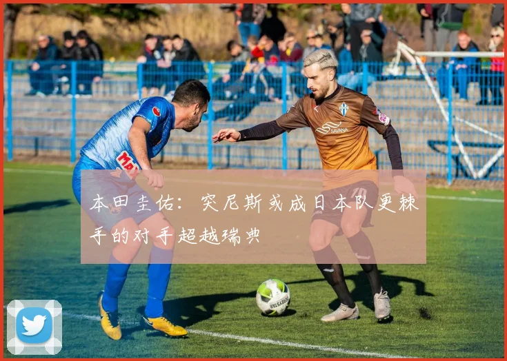 本田圭佑:突尼斯或成日本队更棘手的对手超越瑞典