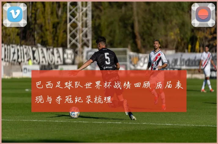 巴西足球队世界杯战绩回顾 历届表现与夺冠纪录梳理