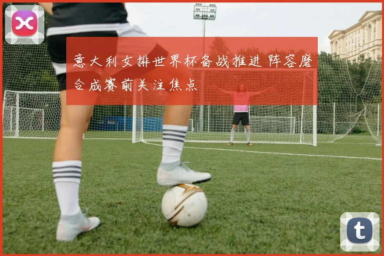 意大利女排世界杯备战推进 阵容磨合成赛前关注焦点