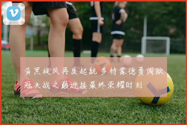 黄黑旋风再度起航 多特蒙德勇闯欧冠决战之巅迎接最终荣耀时刻
