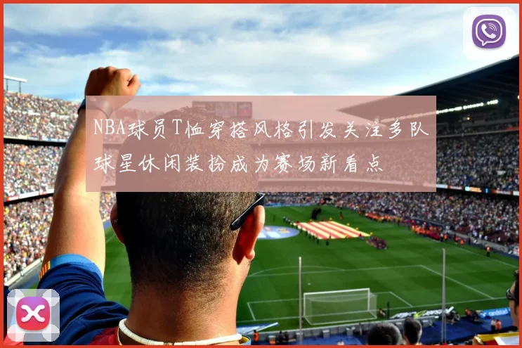 NBA球员T恤穿搭风格引发关注多队球星休闲装扮成为赛场新看点