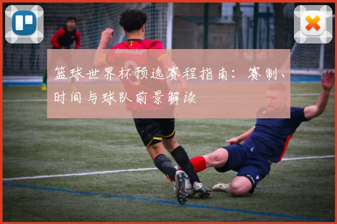 篮球世界杯预选赛程指南:赛制、时间与球队前景解读