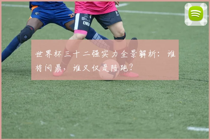 世界杯三十二强实力全景解析：谁将问鼎，谁又仅是陪跑？