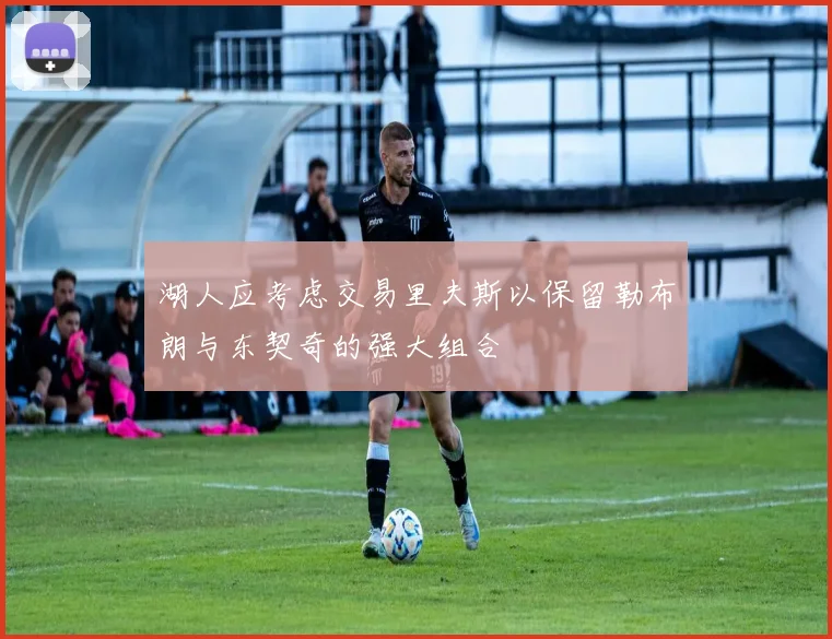 湖人应考虑交易里夫斯以保留勒布朗与东契奇的强大组合