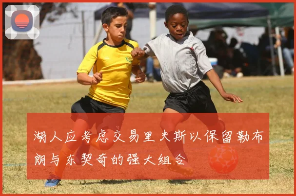 湖人应考虑交易里夫斯以保留勒布朗与东契奇的强大组合