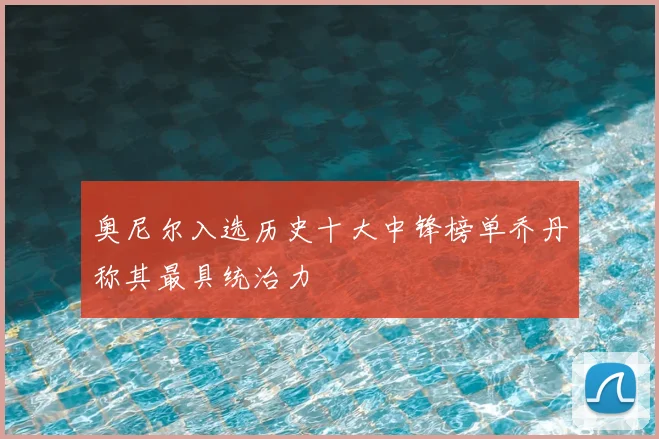 奥尼尔入选历史十大中锋榜单乔丹称其最具统治力