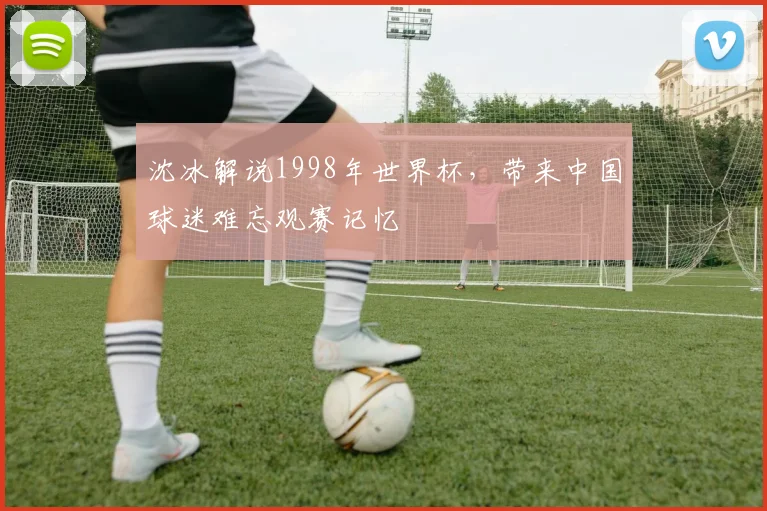 沈冰解说1998年世界杯,带来中国球迷难忘观赛记忆