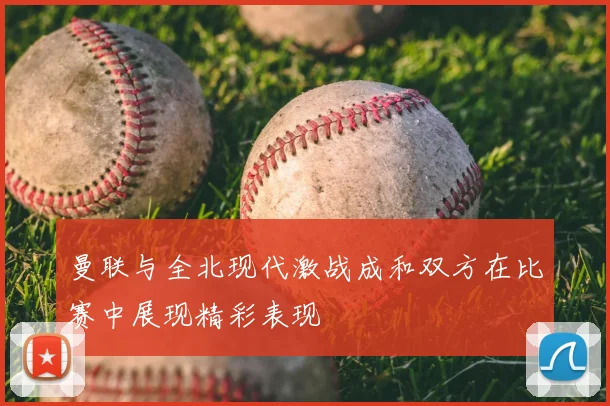 曼联与全北现代激战成和双方在比赛中展现精彩表现