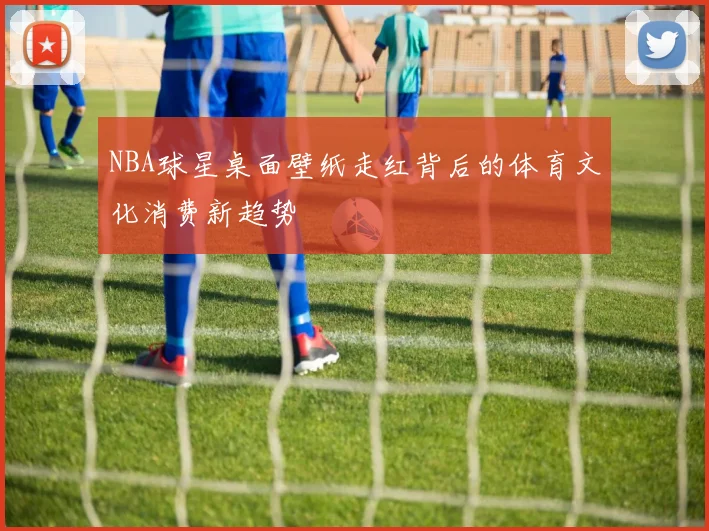 NBA球星桌面壁纸走红背后的体育文化消费新趋势