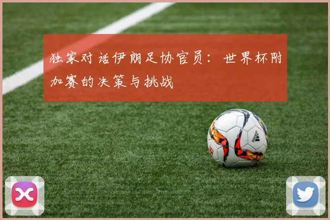 独家对话伊朗足协官员:世界杯附加赛的决策与挑战