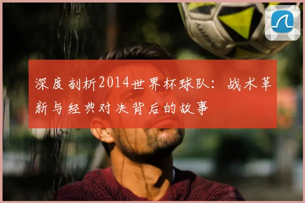 深度剖析2014世界杯球队：战术革新与经典对决背后的故事